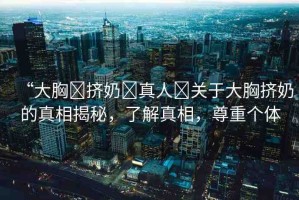 “大胸?擠奶?真人?關(guān)于大胸擠奶的真相揭秘，了解真相，尊重個體