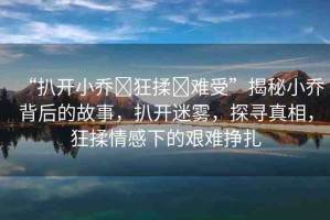 “扒開(kāi)小喬?狂揉?難受”揭秘小喬背后的故事，扒開(kāi)迷霧，探尋真相，狂揉情感下的艱難掙扎