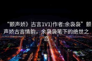 “顫聲嬌》古言1V1)作者:余裊裊”顫聲嬌古言情韻，余裊裊筆下的絕世之戀