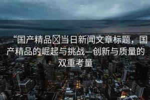 “國產(chǎn)精品?當(dāng)日新聞文章標(biāo)題，國產(chǎn)精品的崛起與挑戰(zhàn)—創(chuàng)新與質(zhì)量的雙重考量