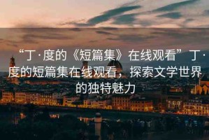 “丁·度的《短篇集》在線觀看”丁·度的短篇集在線觀看，探索文學(xué)世界的獨(dú)特魅力