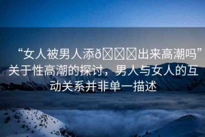 “女人被男人添??出來高潮嗎”關(guān)于性高潮的探討，男人與女人的互動關(guān)系并非單一描述