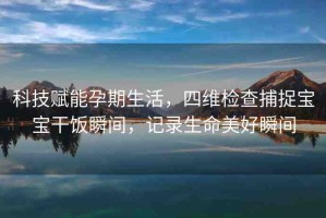 科技賦能孕期生活，四維檢查捕捉寶寶干飯瞬間，記錄生命美好瞬間