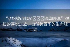 “孕婦被c到爽??高潮痙攣”孕婦的喜悅之旅，自然美景下的生命脈動(dòng)