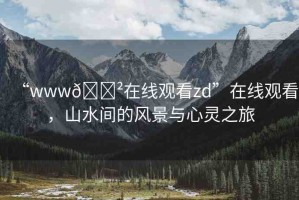 “www??在線觀看zd”在線觀看，山水間的風(fēng)景與心靈之旅