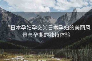“日本孕婦孕交?日本孕婦的美麗風(fēng)景與孕期的獨(dú)特體驗(yàn)