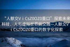 “人獸交VⅰCsZ0OZ0重口”探索未來科技，人與虛擬世界的交融—人獸交VⅰCsZ0OZ0重口的數(shù)字化探索