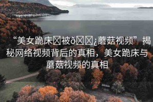 “美女跪床?被??蘑菇視頻”揭秘網(wǎng)絡(luò)視頻背后的真相，美女跪床與蘑菇視頻的真相