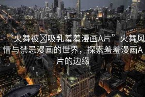 “火舞被?吸乳羞羞漫畫A片”火舞風(fēng)情與禁忌漫畫的世界，探索羞羞漫畫A片的邊緣