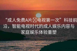 “成人免費A片?電視第一次”科技前沿，智能電視時代的成人娛樂內(nèi)容與家庭娛樂體驗重塑