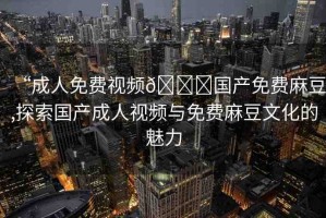 “成人免費視頻??國產(chǎn)免費麻豆,探索國產(chǎn)成人視頻與免費麻豆文化的魅力