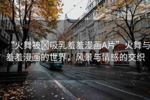 “火舞被?吸乳羞羞漫畫A片”火舞與羞羞漫畫的世界，風(fēng)景與情感的交織