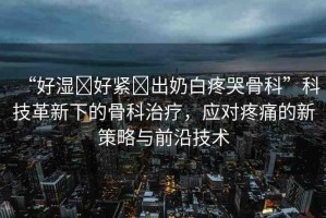 “好濕?好緊?出奶白疼哭骨科”科技革新下的骨科治療，應對疼痛的新策略與前沿技術(shù)