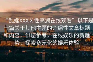 “亂婬XXXⅩ性高湖在線觀看”以下是一篇關(guān)于其他主題的介紹性文章標(biāo)題和內(nèi)容，供您參考，在線娛樂的新趨勢，探索多元化的娛樂體驗