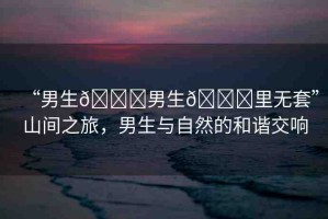 “男生??男生??里無套”山間之旅，男生與自然的和諧交響