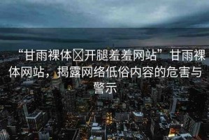 “甘雨裸體?開腿羞羞網(wǎng)站”甘雨裸體網(wǎng)站，揭露網(wǎng)絡(luò)低俗內(nèi)容的危害與警示