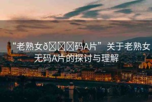 “老熟女??碼A片”關(guān)于老熟女無(wú)碼A片的探討與理解