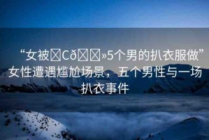 “女被?C??5個男的扒衣服做”女性遭遇尷尬場景，五個男性與一場扒衣事件