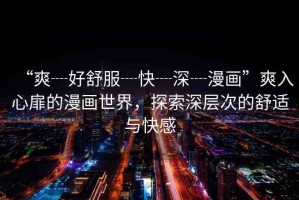“爽┈好舒服┈快┈深┈漫畫”爽入心扉的漫畫世界，探索深層次的舒適與快感