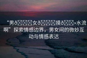 “男??女??摸??水流啊”探索情感邊界，男女間的微妙互動與情感表達