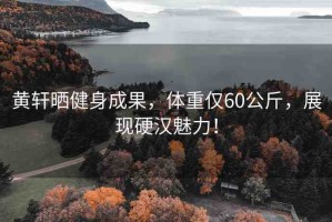 黃軒曬健身成果，體重僅60公斤，展現(xiàn)硬漢魅力！