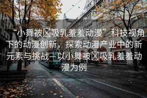 “小舞被?吸乳羞羞動漫”科技視角下的動漫創(chuàng)新，探索動漫產(chǎn)業(yè)中的新元素與挑戰(zhàn)—以小舞被?吸乳羞羞動漫為例