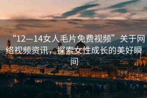 “12—14女人毛片免費視頻”關于網(wǎng)絡視頻資訊，探索女性成長的美好瞬間