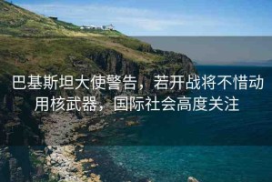 巴基斯坦大使警告，若開戰(zhàn)將不惜動(dòng)用核武器，國際社會(huì)高度關(guān)注