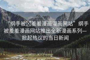 “綱手被?羞羞漫畫(huà)漫畫(huà)網(wǎng)站”綱手被羞羞漫畫(huà)網(wǎng)站推出全新漫畫(huà)系列—掀起熱議的當(dāng)日新聞