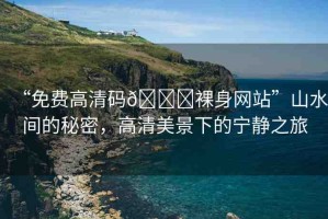 “免費(fèi)高清碼??裸身網(wǎng)站”山水間的秘密，高清美景下的寧靜之旅