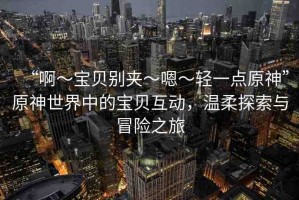 “啊?寶貝別夾?嗯?輕一點(diǎn)原神”原神世界中的寶貝互動，溫柔探索與冒險之旅