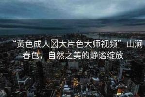 “黃色成人?大片色大師視頻”山澗春色，自然之美的靜謐綻放