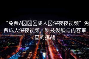 “免費(fèi)??成人?深夜夜視頻”免費(fèi)成人深夜視頻，科技發(fā)展與內(nèi)容審查的挑戰(zhàn)