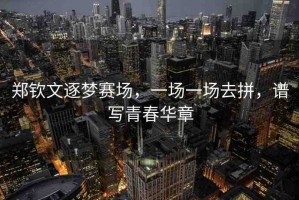 鄭欽文逐夢(mèng)賽場(chǎng)，一場(chǎng)一場(chǎng)去拼，譜寫(xiě)青春華章