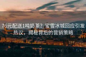 76元配送1噸奶茶？蜜雪冰城回應(yīng)引發(fā)熱議，揭秘背后的營(yíng)銷策略