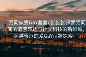 “男同做爰GaY羞羞??探索男同之間的情感表達(dá)與社交科技的新領(lǐng)域，超越羞澀的爰GaY話題探索