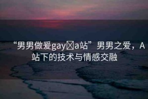 “男男做爰gay?a站”男男之愛，A站下的技術與情感交融