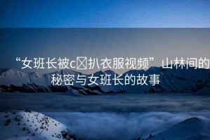“女班長被c?扒衣服視頻”山林間的秘密與女班長的故事