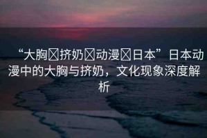 “大胸?擠奶?動(dòng)漫?日本”日本動(dòng)漫中的大胸與擠奶，文化現(xiàn)象深度解析