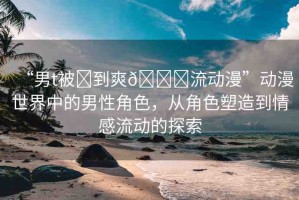 “男t被?到爽??流動(dòng)漫”動(dòng)漫世界中的男性角色，從角色塑造到情感流動(dòng)的探索