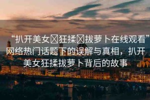 “扒開美女?狂揉?拔蘿卜在線觀看”網(wǎng)絡(luò)熱門話題下的誤解與真相，扒開美女狂揉拔蘿卜背后的故事