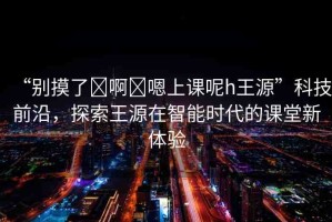 “別摸了?啊?嗯上課呢h王源”科技前沿，探索王源在智能時(shí)代的課堂新體驗(yàn)