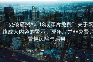 “處破痛哭A√18成年片免費(fèi)”關(guān)于網(wǎng)絡(luò)成人內(nèi)容的警示，成年片并非免費(fèi)，警惕風(fēng)險(xiǎn)與后果