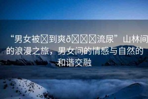 “男女被?到爽??流尿”山林間的浪漫之旅，男女間的情感與自然的和諧交融