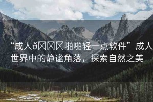 “成人??啪啪輕一點(diǎn)軟件”成人世界中的靜謐角落，探索自然之美