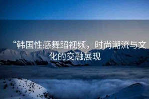 “韓國(guó)性感舞蹈視頻，時(shí)尚潮流與文化的交融展現(xiàn)