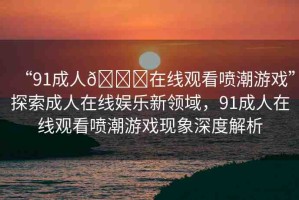 “91成人??在線(xiàn)觀(guān)看噴潮游戲”探索成人在線(xiàn)娛樂(lè)新領(lǐng)域，91成人在線(xiàn)觀(guān)看噴潮游戲現(xiàn)象深度解析
