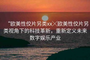 “歐美性佼片另類xx╳歐美性佼片另類視角下的科技革新，重新定義未來數(shù)字娛樂產(chǎn)業(yè)