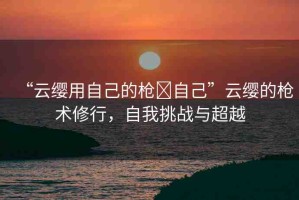 “云纓用自己的槍?自己”云纓的槍術(shù)修行，自我挑戰(zhàn)與超越