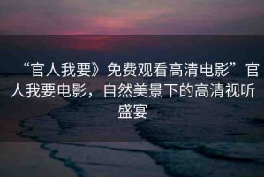 “官人我要》免費觀看高清電影”官人我要電影，自然美景下的高清視聽盛宴